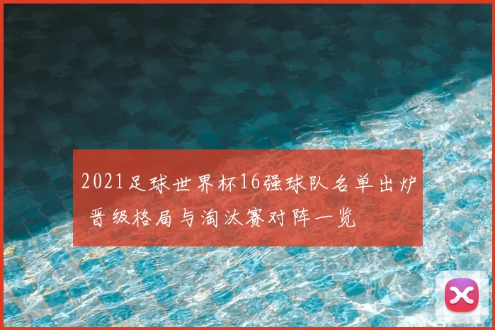 2021足球世界杯16强球队名单出炉 晋级格局与淘汰赛对阵一览