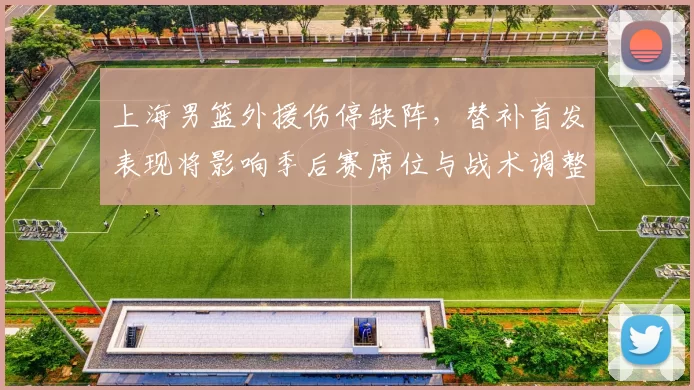 上海男篮外援伤停缺阵，替补首发表现将影响季后赛席位与战术调整