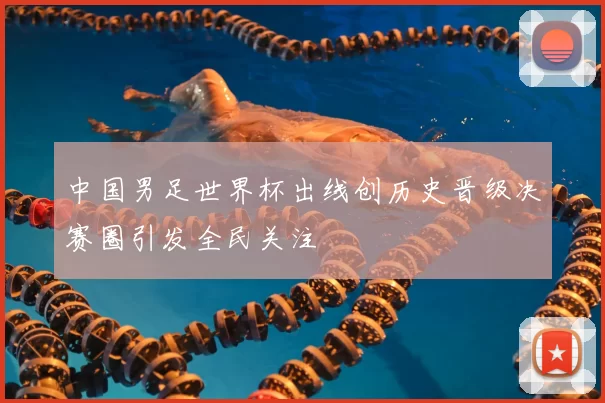 中国男足世界杯出线创历史晋级决赛圈引发全民关注
