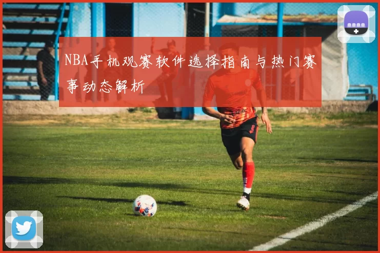 NBA手机观赛软件选择指南与热门赛事动态解析