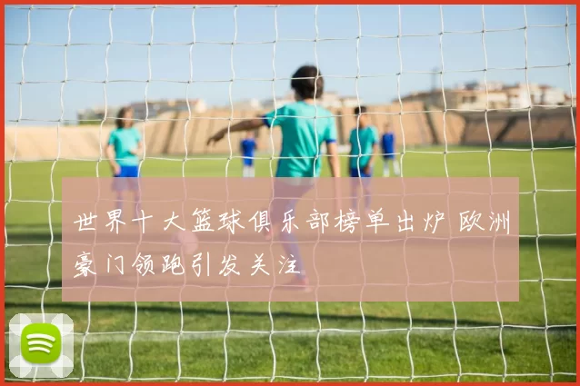 世界十大篮球俱乐部榜单出炉 欧洲豪门领跑引发关注