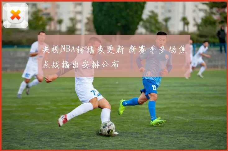 央视NBA转播表更新 新赛季多场焦点战播出安排公布
