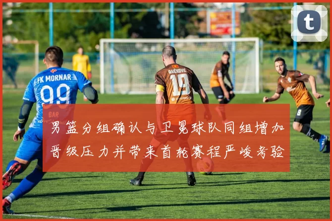 男篮分组确认与卫冕球队同组增加晋级压力并带来首轮赛程严峻考验