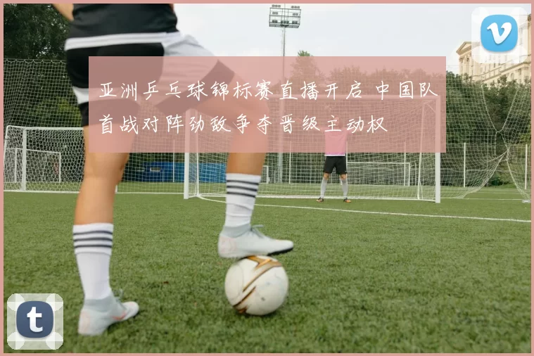 亚洲乒乓球锦标赛直播开启 中国队首战对阵劲敌争夺晋级主动权