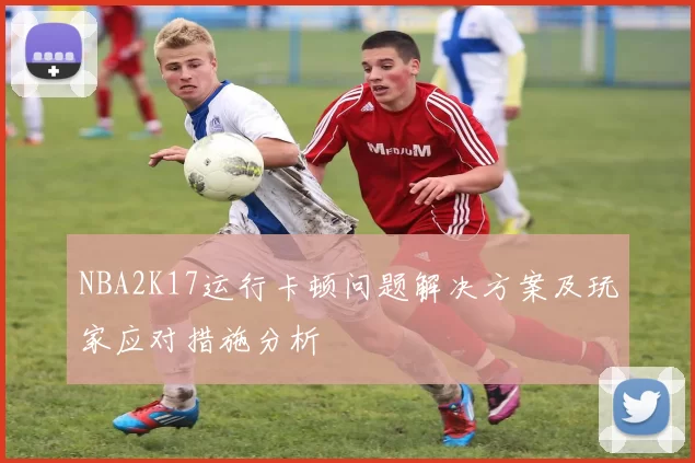 NBA2K17运行卡顿问题解决方案及玩家应对措施分析
