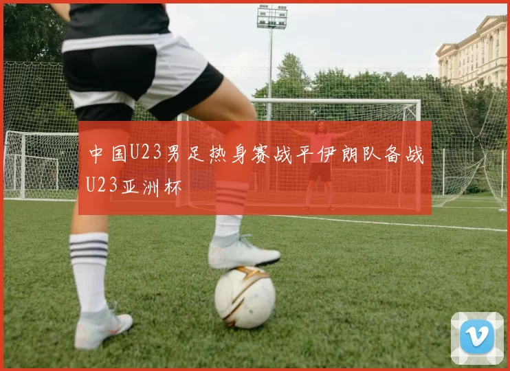 中国U23男足热身赛战平伊朗队备战U23亚洲杯