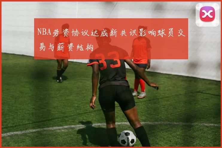 NBA劳资协议达成新共识影响球员交易与薪资结构