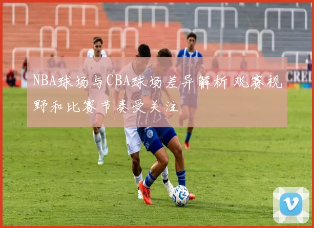 NBA球场与CBA球场差异解析 观赛视野和比赛节奏受关注