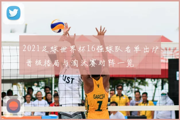2021足球世界杯16强球队名单出炉 晋级格局与淘汰赛对阵一览