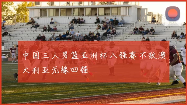 中国三人男篮亚洲杯八强赛不敌澳大利亚无缘四强