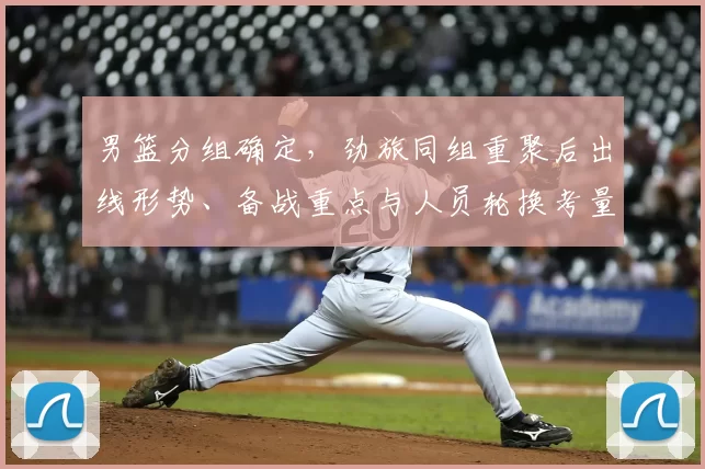 男篮分组确定，劲旅同组重聚后出线形势、备战重点与人员轮换考量