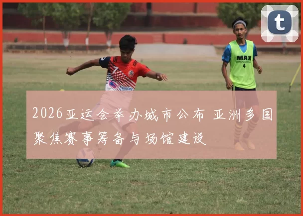 2026亚运会举办城市公布 亚洲多国聚焦赛事筹备与场馆建设