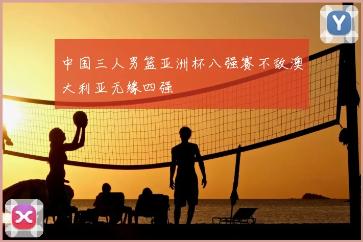中国三人男篮亚洲杯八强赛不敌澳大利亚无缘四强