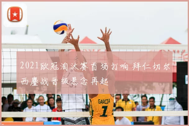 2021欧冠淘汰赛首场打响 拜仁切尔西鏖战晋级悬念再起