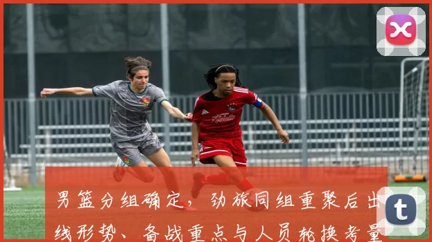 男篮分组确定，劲旅同组重聚后出线形势、备战重点与人员轮换考量