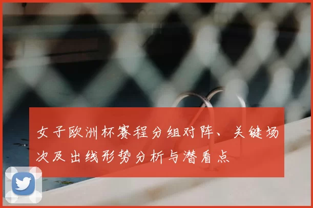 女子欧洲杯赛程分组对阵、关键场次及出线形势分析与潜看点