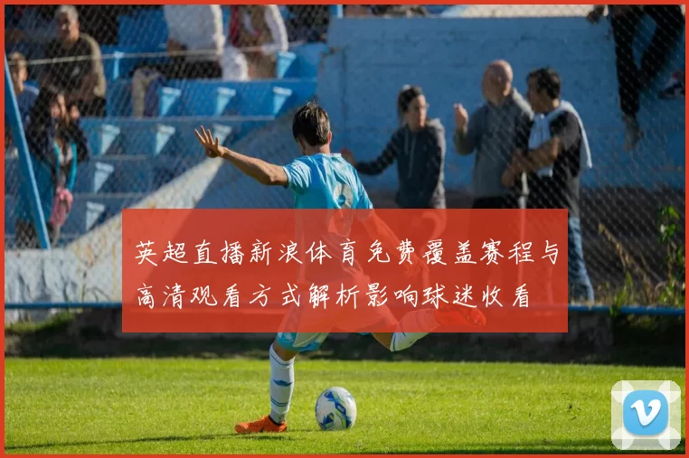 英超直播新浪体育免费覆盖赛程与高清观看方式解析影响球迷收看