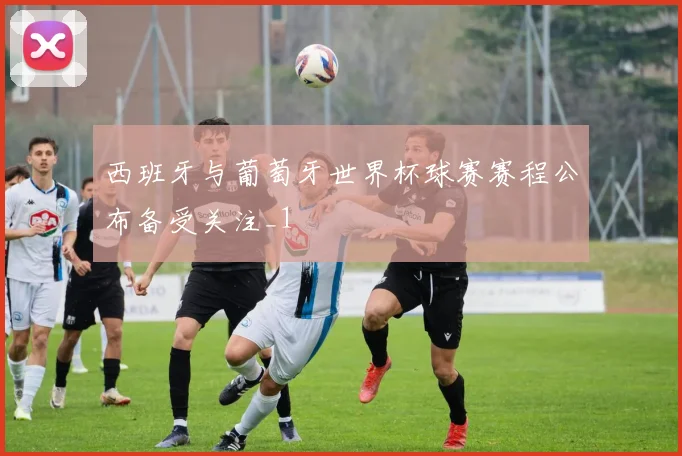 西班牙与葡萄牙世界杯球赛赛程公布备受关注_1