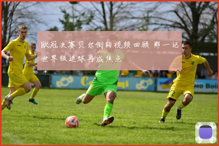 欧冠决赛贝尔倒钩视频回顾 那一记世界级进球再成焦点