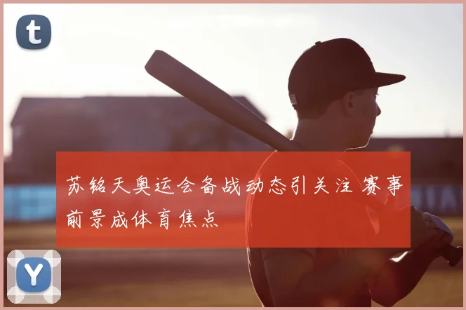苏铭天奥运会备战动态引关注 赛事前景成体育焦点