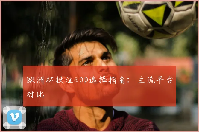 欧洲杯投注app选择指南:主流平台对比